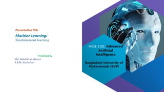 Bangladesh University of
Professionals (BUP)
MCSE-1101: Advanced
Artificial
Intelligence
Machine Learning:-
Reinforcement learning
Presentation Title
Presented By
Md. Abdullah al Mamun
A.B.M. Nazibullah
 