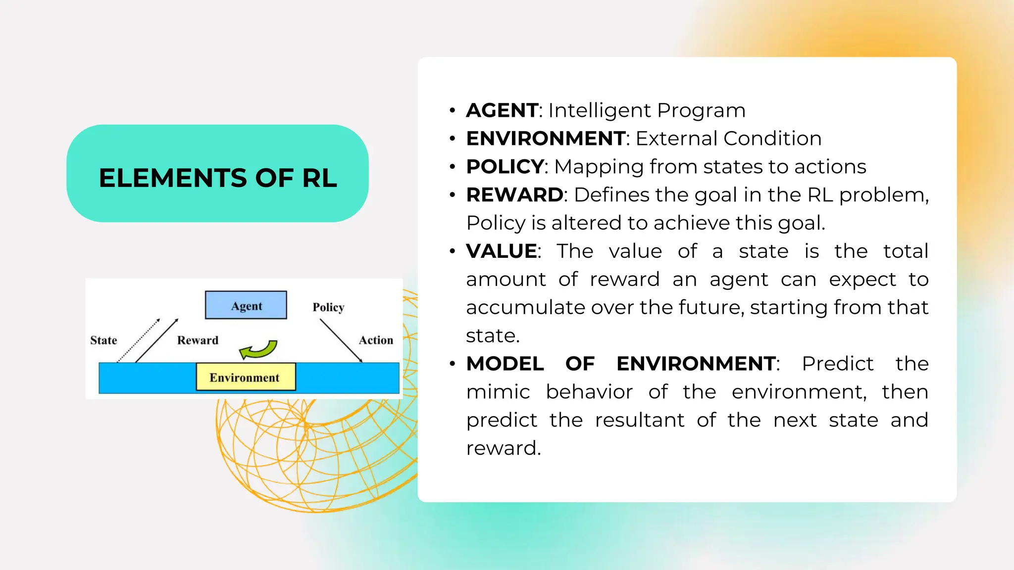 • AGENT: Intelligent Program
• ENVIRONMENT: External Condition
• POLICY: Mapping from states to actions
• REWARD: Defines the goal in the RL problem,
Policy is altered to achieve this goal.
• VALUE: The value of a state is the total
amount of reward an agent can expect to
accumulate over the future, starting from that
state.
• MODEL OF ENVIRONMENT: Predict the
mimic behavior of the environment, then
predict the resultant of the next state and
reward.
ELEMENTS OF RL
 