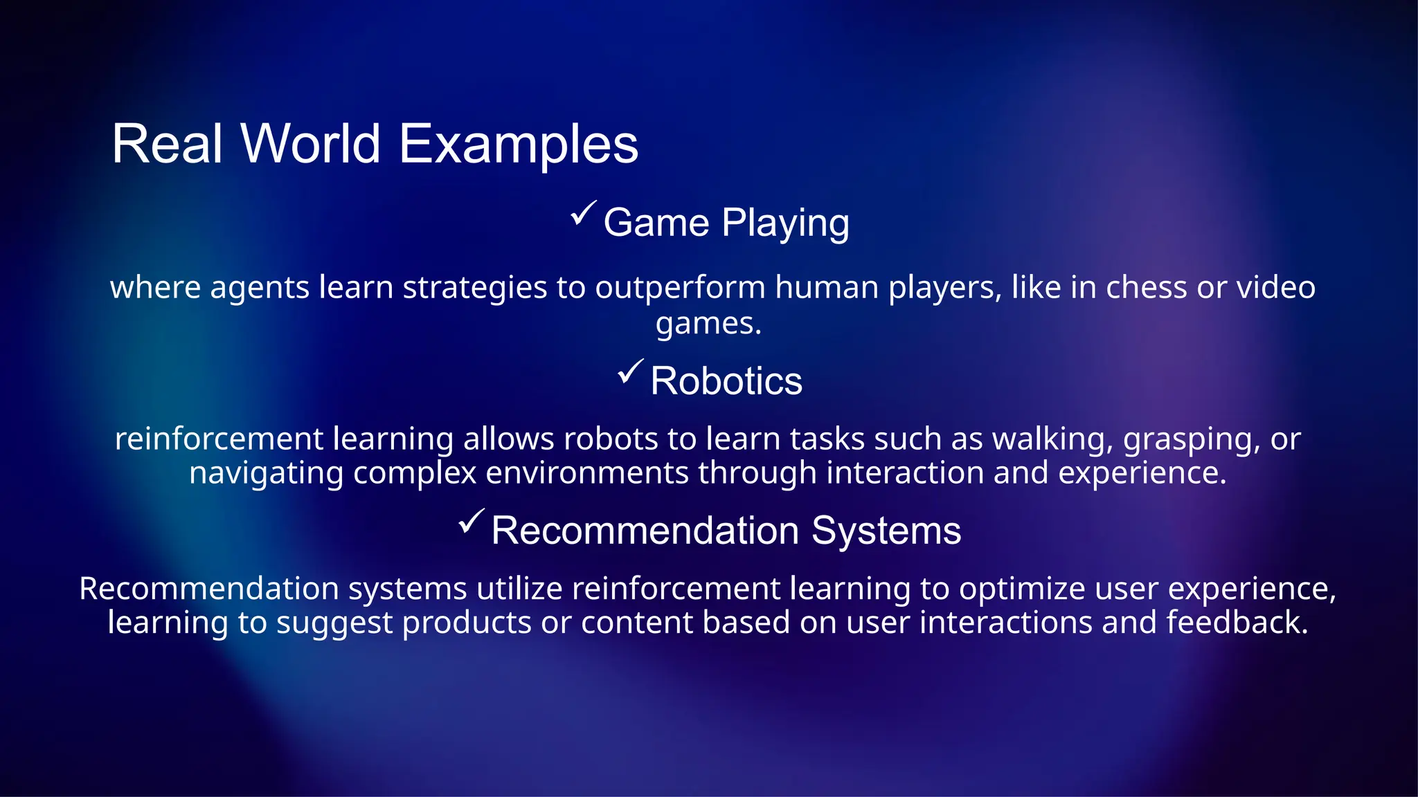 Real World Examples
Game Playing
where agents learn strategies to outperform human players, like in chess or video
games.
Robotics
reinforcement learning allows robots to learn tasks such as walking, grasping, or
navigating complex environments through interaction and experience.
Recommendation Systems
Recommendation systems utilize reinforcement learning to optimize user experience,
learning to suggest products or content based on user interactions and feedback.
 