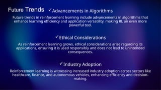 Future Trends Advancements in Algorithms
Future trends in reinforcement learning include advancements in algorithms that
enhance learning efficiency and application versatility, making RL an even more
powerful tool.
Ethical Considerations
As reinforcement learning grows, ethical considerations arise regarding its
applications, ensuring it is used responsibly and does not lead to unintended
consequences.
Industry Adoption
Reinforcement learning is witnessing increased industry adoption across sectors like
healthcare, finance, and autonomous vehicles, enhancing efficiency and decision-
making.
 