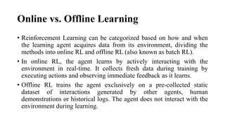Online vs. Offline Learning
• Reinforcement Learning can be categorized based on how and when
the learning agent acquires data from its environment, dividing the
methods into online RL and offline RL (also known as batch RL).
• In online RL, the agent learns by actively interacting with the
environment in real-time. It collects fresh data during training by
executing actions and observing immediate feedback as it learns.
• Offline RL trains the agent exclusively on a pre-collected static
dataset of interactions generated by other agents, human
demonstrations or historical logs. The agent does not interact with the
environment during learning.
 