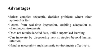 Advantages
• Solves complex sequential decision problems where other
approaches fail.
• Learns from real-time interaction, enabling adaptation to
changing environments.
• Does not require labeled data, unlike supervised learning.
• Can innovate by discovering new strategies beyond human
intuition.
• Handles uncertainty and stochastic environments effectively.
 