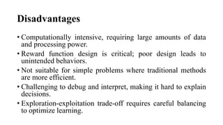 Disadvantages
• Computationally intensive, requiring large amounts of data
and processing power.
• Reward function design is critical; poor design leads to
unintended behaviors.
• Not suitable for simple problems where traditional methods
are more efficient.
• Challenging to debug and interpret, making it hard to explain
decisions.
• Exploration-exploitation trade-off requires careful balancing
to optimize learning.
 