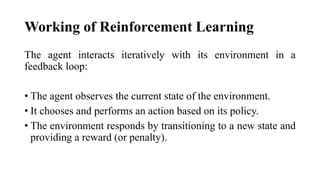 Working of Reinforcement Learning
The agent interacts iteratively with its environment in a
feedback loop:
• The agent observes the current state of the environment.
• It chooses and performs an action based on its policy.
• The environment responds by transitioning to a new state and
providing a reward (or penalty).
 