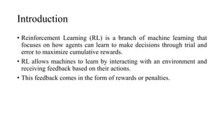 Introduction
• Reinforcement Learning (RL) is a branch of machine learning that
focuses on how agents can learn to make decisions through trial and
error to maximize cumulative rewards.
• RL allows machines to learn by interacting with an environment and
receiving feedback based on their actions.
• This feedback comes in the form of rewards or penalties.
 