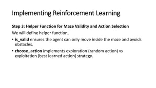 Implementing Reinforcement Learning
Step 3: Helper Function for Maze Validity and Action Selection
We will define helper function,
• is_valid ensures the agent can only move inside the maze and avoids
obstacles.
• choose_action implements exploration (random action) vs
exploitation (best learned action) strategy.
 