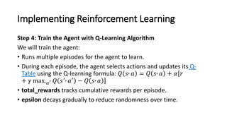 Implementing Reinforcement Learning
Q-
Table
Step 4: Train the Agent with Q-Learning Algorithm
We will train the agent:
• Runs multiple episodes for the agent to learn.
• During each episode, the agent selects actions and updates its Q-
Table using the Q-learning formula: 𝑄 𝑠 𝑎 = 𝑄 𝑠 𝑎 + 𝛼ሾ
ሿ
𝑟
+ 𝛾 max.𝑎′ 𝑄 𝑠′ 𝑎′ − 𝑄 𝑠 𝑎
• total_rewards tracks cumulative rewards per episode.
• epsilon decays gradually to reduce randomness over time.
 