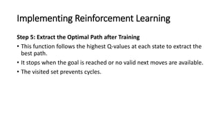 Implementing Reinforcement Learning
Step 5: Extract the Optimal Path after Training
• This function follows the highest Q-values at each state to extract the
best path.
• It stops when the goal is reached or no valid next moves are available.
• The visited set prevents cycles.
 