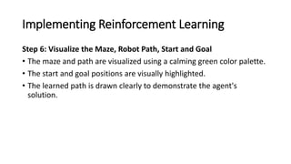 Implementing Reinforcement Learning
Step 6: Visualize the Maze, Robot Path, Start and Goal
• The maze and path are visualized using a calming green color palette.
• The start and goal positions are visually highlighted.
• The learned path is drawn clearly to demonstrate the agent's
solution.
 