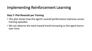 Implementing Reinforcement Learning
Step 7: Plot Rewards per Training
• This plot shows how the agent's overall performance improves across
training episodes.
• We can observe the total reward trend increasing as the agent learns
over time.
 