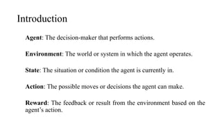 Introduction
Agent: The decision-maker that performs actions.
Environment: The world or system in which the agent operates.
State: The situation or condition the agent is currently in.
Action: The possible moves or decisions the agent can make.
Reward: The feedback or result from the environment based on the
agent’s action.
 