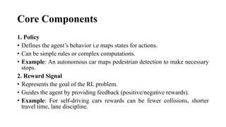 Core Components
1. Policy
• Defines the agent’s behavior i.e maps states for actions.
• Can be simple rules or complex computations.
• Example: An autonomous car maps pedestrian detection to make necessary
stops.
2. Reward Signal
• Represents the goal of the RL problem.
• Guides the agent by providing feedback (positive/negative rewards).
• Example: For self-driving cars rewards can be fewer collisions, shorter
travel time, lane discipline.
 