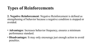 Types of Reinforcements
2. Negative Reinforcement: Negative Reinforcement is defined as
strengthening of behavior because a negative condition is stopped or
avoided.
• Advantages: Increases behavior frequency, ensures a minimum
performance standard.
• Disadvantages: It may only encourage just enough action to avoid
penalties.
 