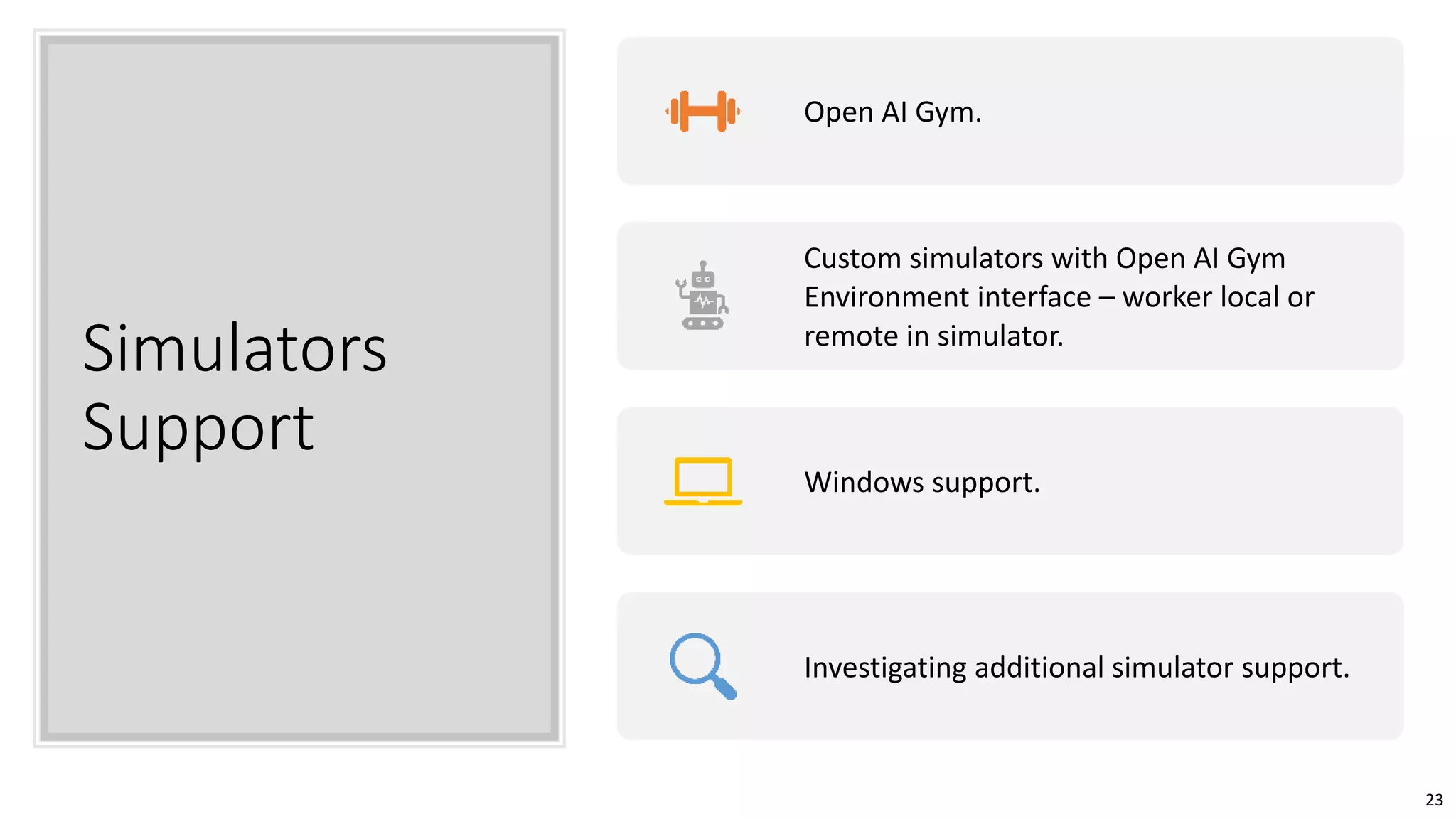 23
Simulators
Support
Open AI Gym.
Custom simulators with Open AI Gym
Environment interface – worker local or
remote in simulator.
Windows support.
Investigating additional simulator support.
 