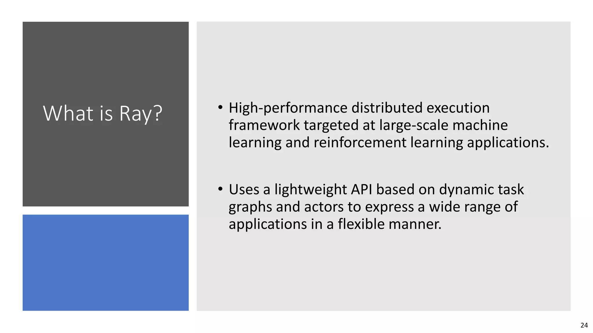 24
What is Ray? • High-performance distributed execution
framework targeted at large-scale machine
learning and reinforcement learning applications.
• Uses a lightweight API based on dynamic task
graphs and actors to express a wide range of
applications in a flexible manner.
 