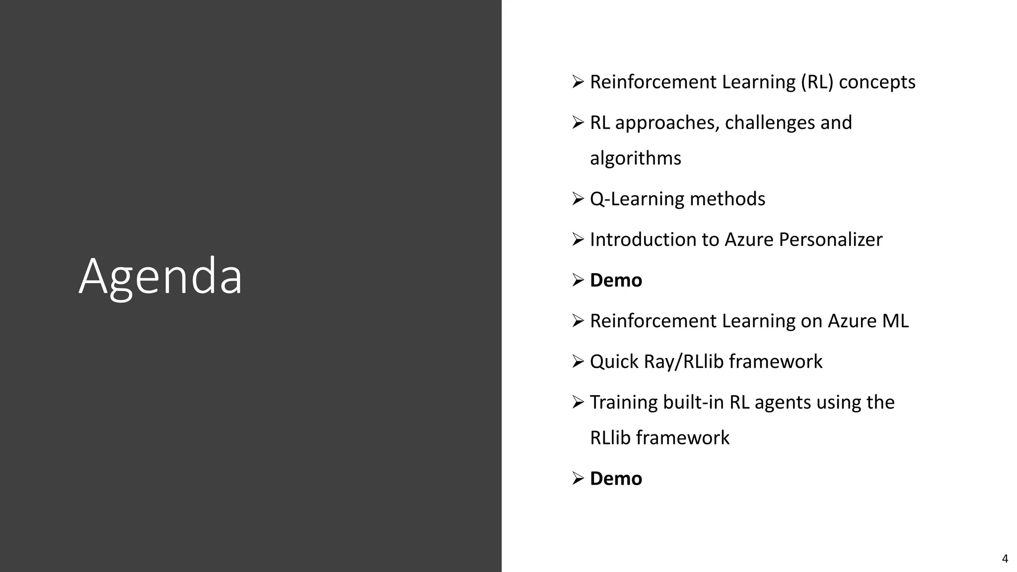 4
Agenda
 Reinforcement Learning (RL) concepts
 RL approaches, challenges and
algorithms
 Q-Learning methods
 Introduction to Azure Personalizer
 Demo
 Reinforcement Learning on Azure ML
 Quick Ray/RLlib framework
 Training built-in RL agents using the
RLlib framework
 Demo
 