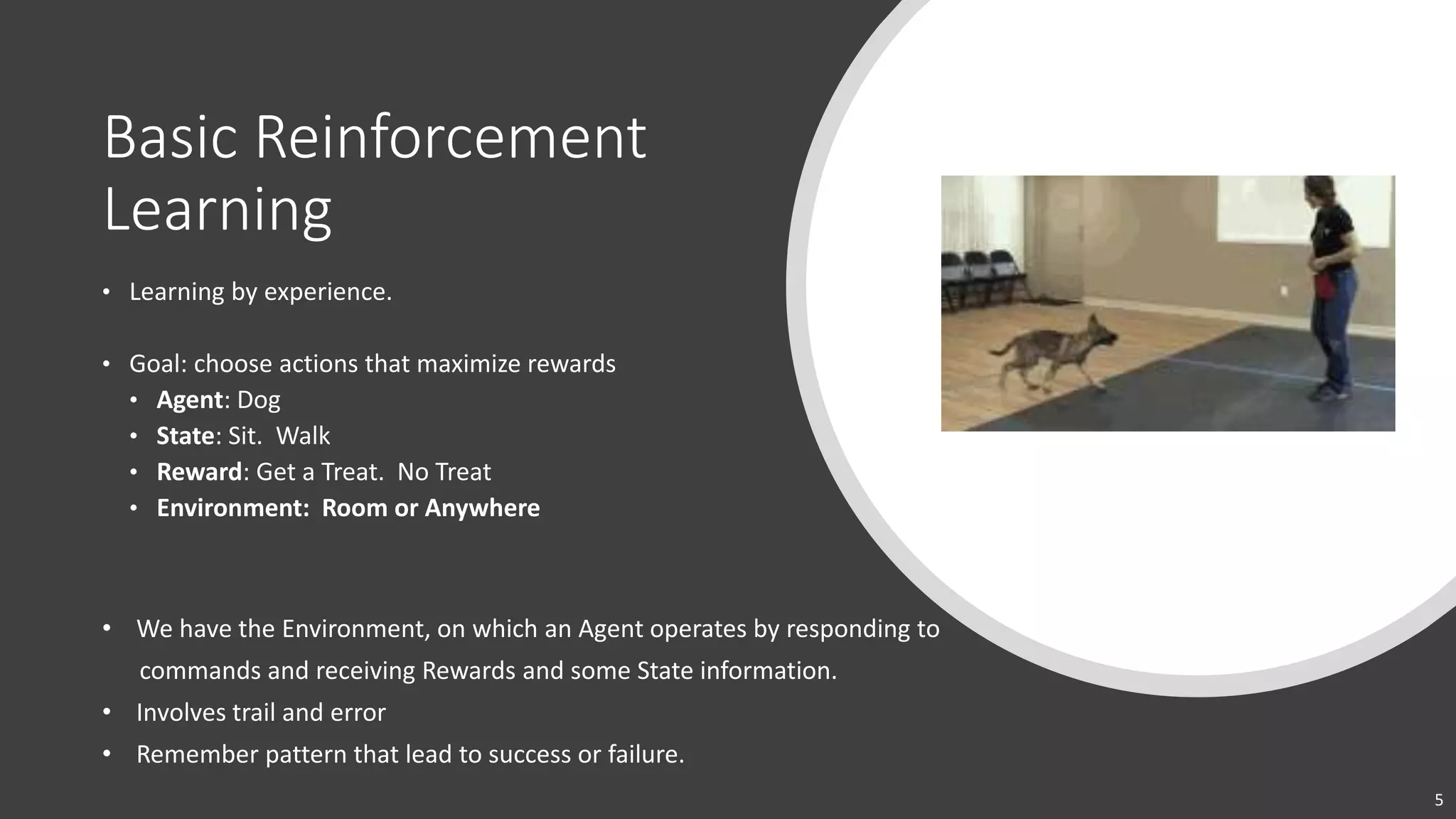 5
Basic Reinforcement
Learning
• Learning by experience.
• Goal: choose actions that maximize rewards
• Agent: Dog
• State: Sit. Walk
• Reward: Get a Treat. No Treat
• Environment: Room or Anywhere
• We have the Environment, on which an Agent operates by responding to
commands and receiving Rewards and some State information.
• Involves trail and error
• Remember pattern that lead to success or failure.
 