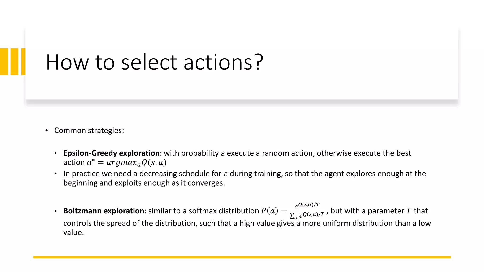 9
How to select actions?
• Common strategies:
• Epsilon-Greedy exploration: with probability 𝜀 execute a random action, otherwise execute the best
action 𝑎∗
= 𝑎𝑟𝑔𝑚𝑎𝑥 𝑎 𝑄(𝑠, 𝑎)
• In practice we need a decreasing schedule for 𝜀 during training, so that the agent explores enough at the
beginning and exploits enough as it converges.
• Boltzmann exploration: similar to a softmax distribution 𝑃 𝑎 =
𝑒 𝑄(𝑠,𝑎)/𝑇
𝑎 𝑒 𝑄(𝑠,𝑎)/𝑇 , but with a parameter 𝑇 that
controls the spread of the distribution, such that a high value gives a more uniform distribution than a low
value.
 