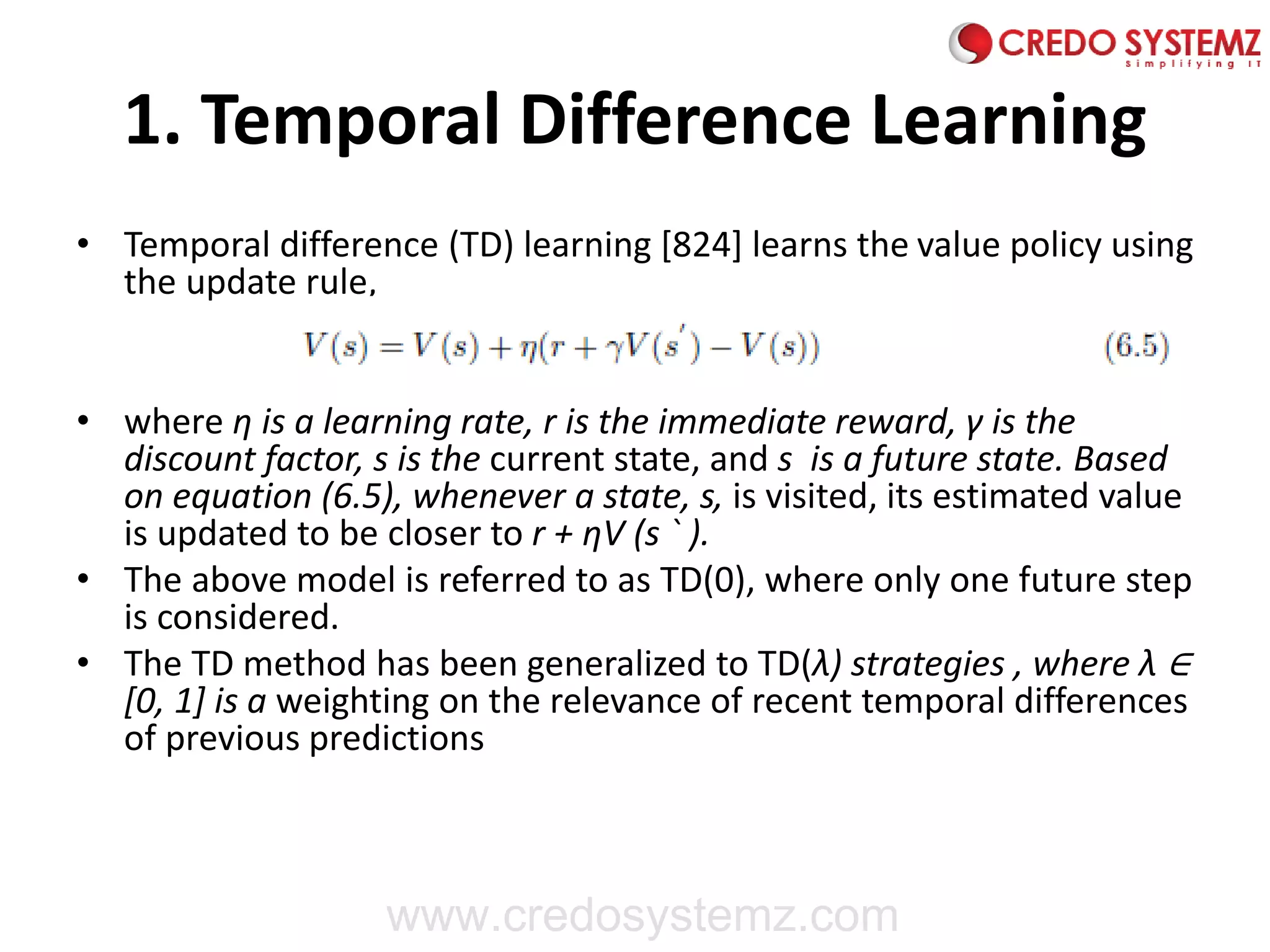 1. Temporal Difference Learning
• Temporal difference (TD) learning [824] learns the value policy using
the update rule,
• where η is a learning rate, r is the immediate reward, γ is the
discount factor, s is the current state, and s is a future state. Based
on equation (6.5), whenever a state, s, is visited, its estimated value
is updated to be closer to r + ηV (s ` ).
• The above model is referred to as TD(0), where only one future step
is considered.
• The TD method has been generalized to TD(λ) strategies , where λ ∈
[0, 1] is a weighting on the relevance of recent temporal differences
of previous predictions
www.credosystemz.com
 