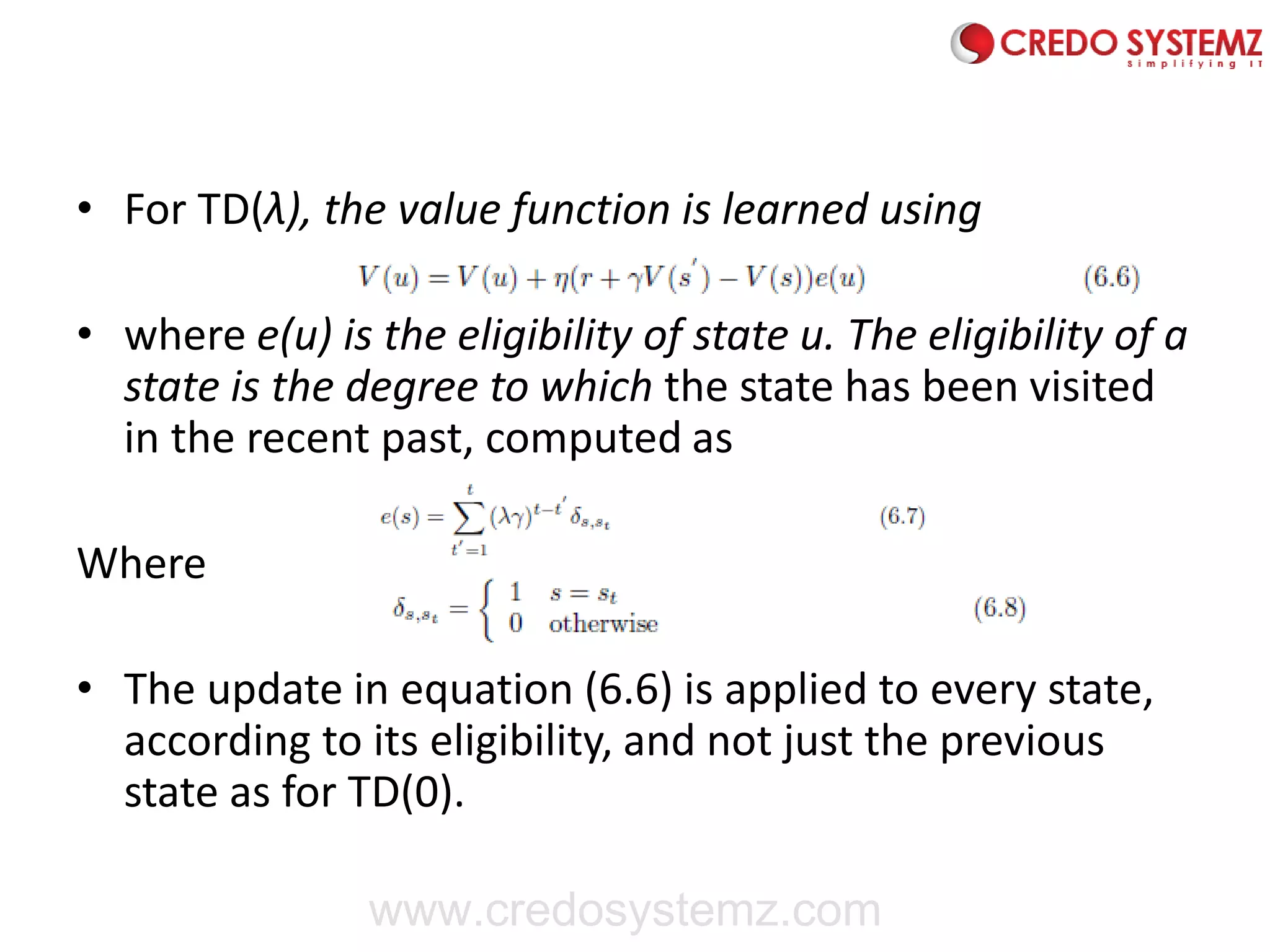 • For TD(λ), the value function is learned using
• where e(u) is the eligibility of state u. The eligibility of a
state is the degree to which the state has been visited
in the recent past, computed as
Where
• The update in equation (6.6) is applied to every state,
according to its eligibility, and not just the previous
state as for TD(0).
www.credosystemz.com
 