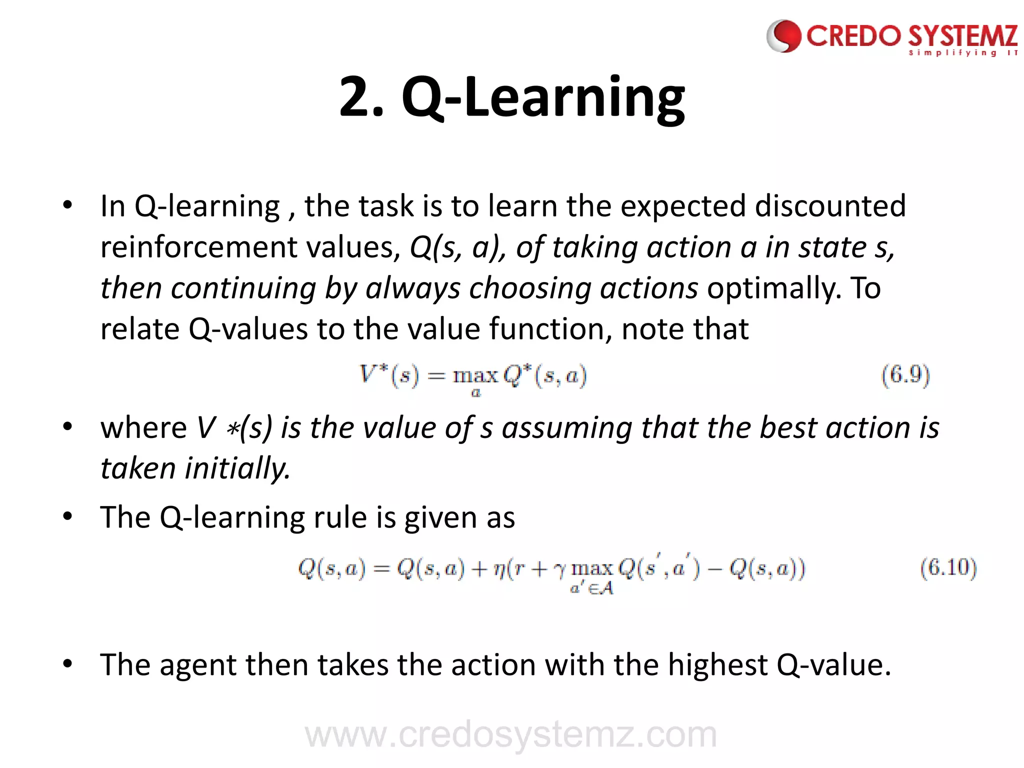 2. Q-Learning
• In Q-learning , the task is to learn the expected discounted
reinforcement values, Q(s, a), of taking action a in state s,
then continuing by always choosing actions optimally. To
relate Q-values to the value function, note that
• where V ∗(s) is the value of s assuming that the best action is
taken initially.
• The Q-learning rule is given as
• The agent then takes the action with the highest Q-value.
www.credosystemz.com
 