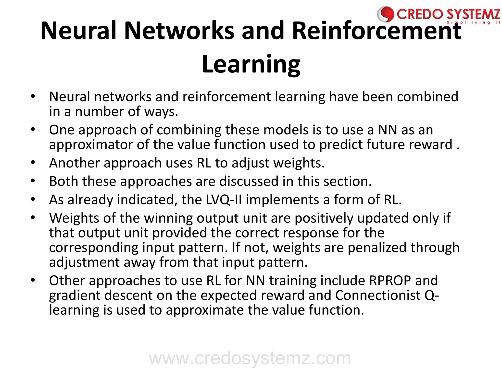 Neural Networks and Reinforcement
Learning
• Neural networks and reinforcement learning have been combined
in a number of ways.
• One approach of combining these models is to use a NN as an
approximator of the value function used to predict future reward .
• Another approach uses RL to adjust weights.
• Both these approaches are discussed in this section.
• As already indicated, the LVQ-II implements a form of RL.
• Weights of the winning output unit are positively updated only if
that output unit provided the correct response for the
corresponding input pattern. If not, weights are penalized through
adjustment away from that input pattern.
• Other approaches to use RL for NN training include RPROP and
gradient descent on the expected reward and Connectionist Q-
learning is used to approximate the value function.
www.credosystemz.com
 