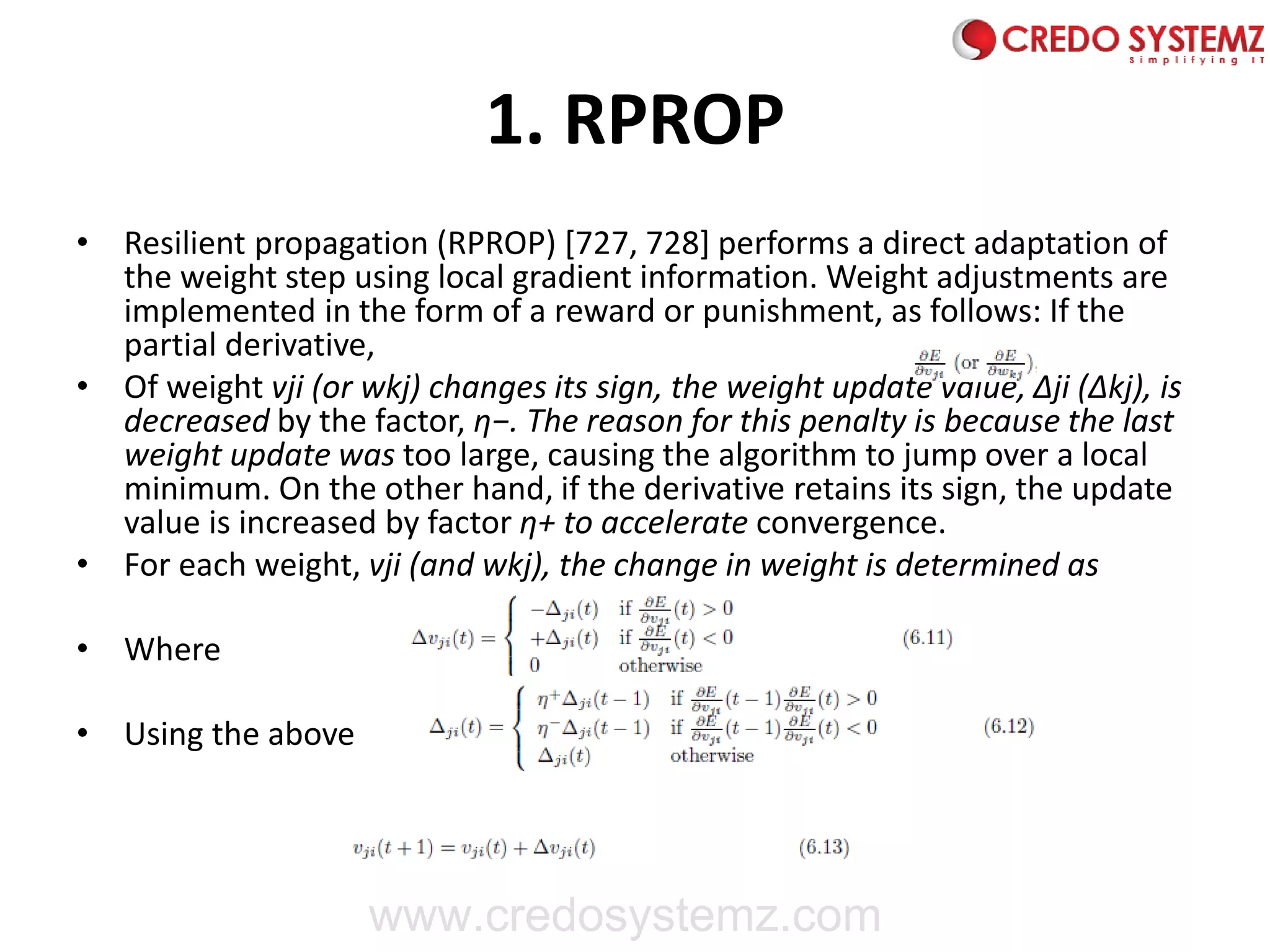 1. RPROP
• Resilient propagation (RPROP) [727, 728] performs a direct adaptation of
the weight step using local gradient information. Weight adjustments are
implemented in the form of a reward or punishment, as follows: If the
partial derivative,
• Of weight vji (or wkj) changes its sign, the weight update value, Δji (Δkj), is
decreased by the factor, η−. The reason for this penalty is because the last
weight update was too large, causing the algorithm to jump over a local
minimum. On the other hand, if the derivative retains its sign, the update
value is increased by factor η+ to accelerate convergence.
• For each weight, vji (and wkj), the change in weight is determined as
• Where
• Using the above
www.credosystemz.com
 