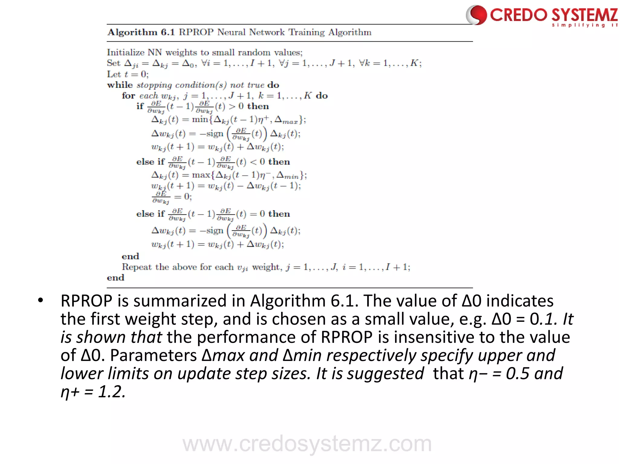 • RPROP is summarized in Algorithm 6.1. The value of Δ0 indicates
the first weight step, and is chosen as a small value, e.g. Δ0 = 0.1. It
is shown that the performance of RPROP is insensitive to the value
of Δ0. Parameters Δmax and Δmin respectively specify upper and
lower limits on update step sizes. It is suggested that η− = 0.5 and
η+ = 1.2.
www.credosystemz.com
 