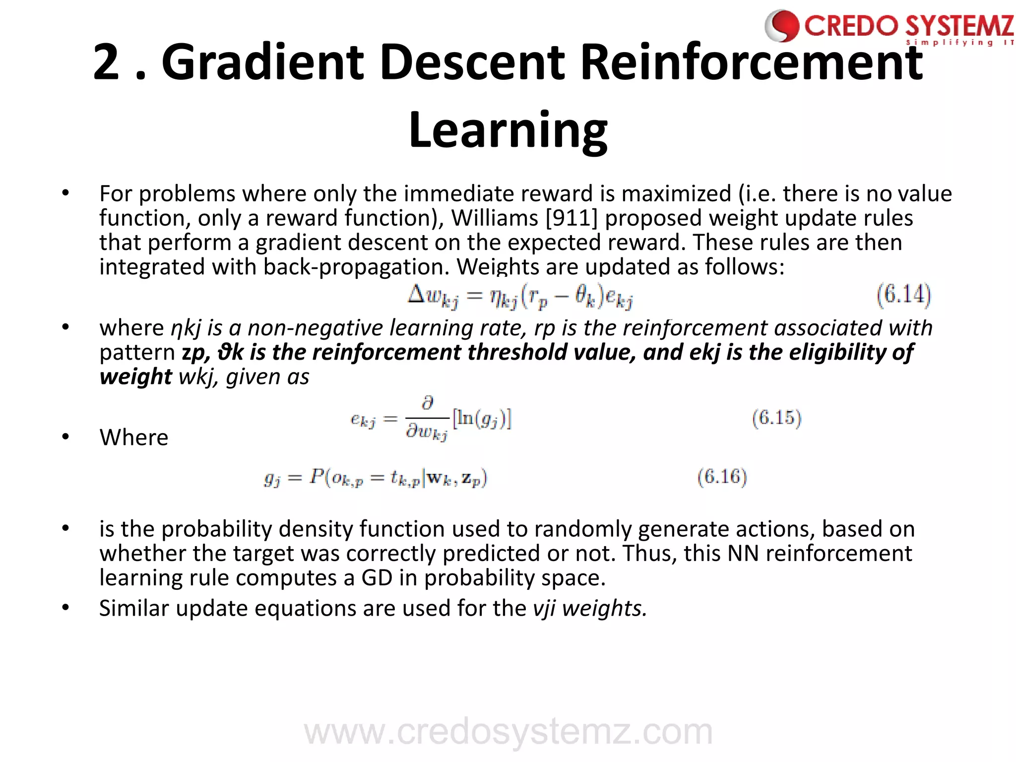 2 . Gradient Descent Reinforcement
Learning
• For problems where only the immediate reward is maximized (i.e. there is no value
function, only a reward function), Williams [911] proposed weight update rules
that perform a gradient descent on the expected reward. These rules are then
integrated with back-propagation. Weights are updated as follows:
• where ηkj is a non-negative learning rate, rp is the reinforcement associated with
pattern zp, θk is the reinforcement threshold value, and ekj is the eligibility of
weight wkj, given as
• Where
• is the probability density function used to randomly generate actions, based on
whether the target was correctly predicted or not. Thus, this NN reinforcement
learning rule computes a GD in probability space.
• Similar update equations are used for the vji weights.
www.credosystemz.com
 