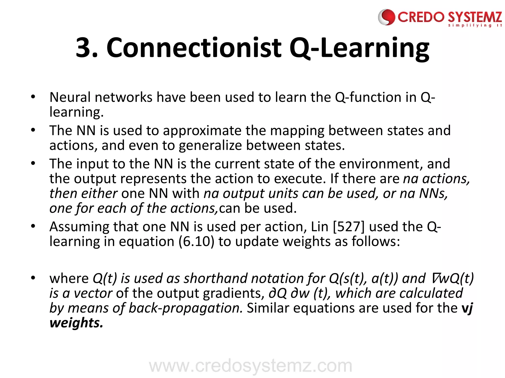 3. Connectionist Q-Learning
• Neural networks have been used to learn the Q-function in Q-
learning.
• The NN is used to approximate the mapping between states and
actions, and even to generalize between states.
• The input to the NN is the current state of the environment, and
the output represents the action to execute. If there are na actions,
then either one NN with na output units can be used, or na NNs,
one for each of the actions,can be used.
• Assuming that one NN is used per action, Lin [527] used the Q-
learning in equation (6.10) to update weights as follows:
• where Q(t) is used as shorthand notation for Q(s(t), a(t)) and ∇wQ(t)
is a vector of the output gradients, ∂Q ∂w (t), which are calculated
by means of back-propagation. Similar equations are used for the vj
weights.
www.credosystemz.com
 