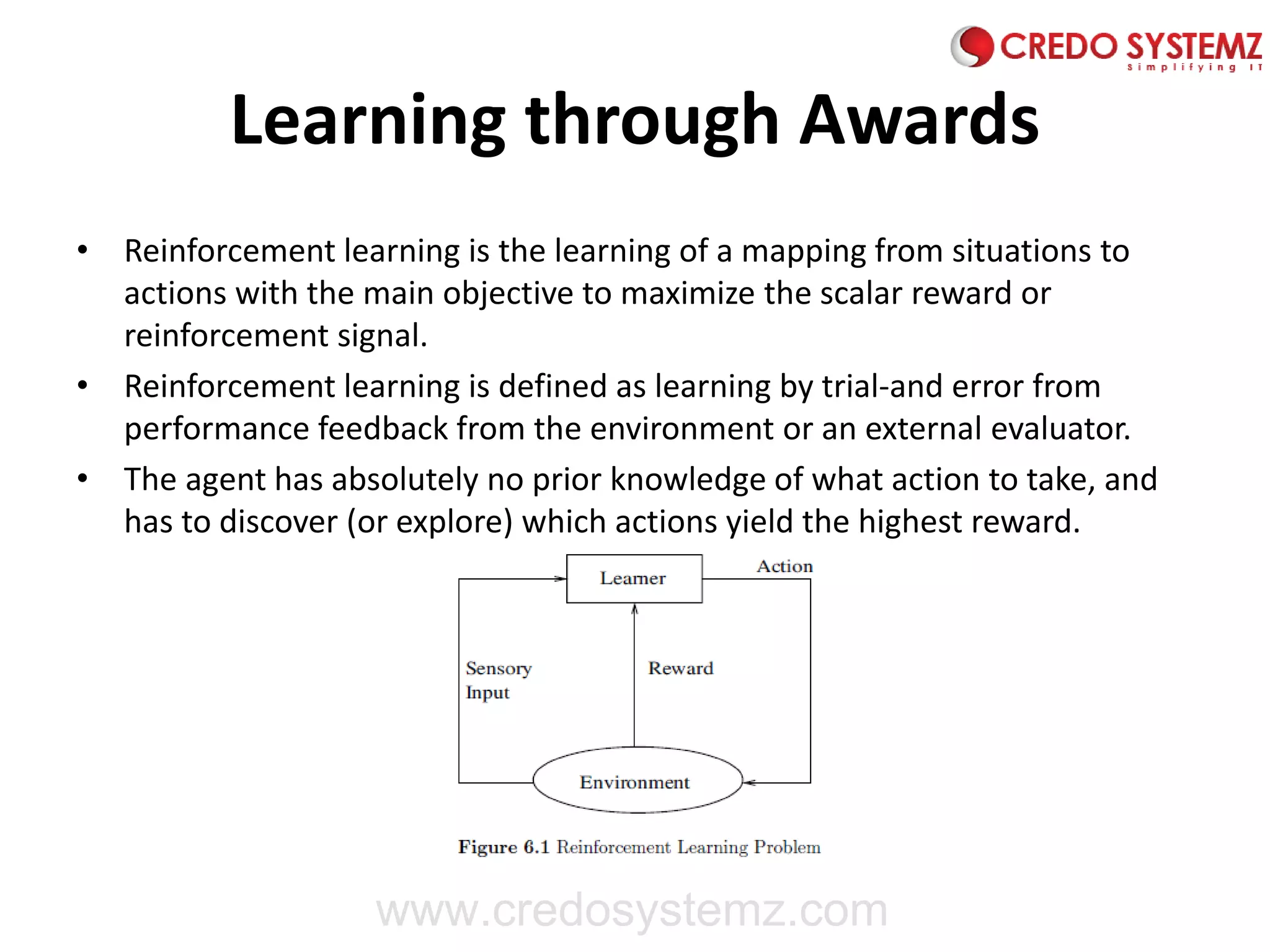 Learning through Awards
• Reinforcement learning is the learning of a mapping from situations to
actions with the main objective to maximize the scalar reward or
reinforcement signal.
• Reinforcement learning is defined as learning by trial-and error from
performance feedback from the environment or an external evaluator.
• The agent has absolutely no prior knowledge of what action to take, and
has to discover (or explore) which actions yield the highest reward.
www.credosystemz.com
 