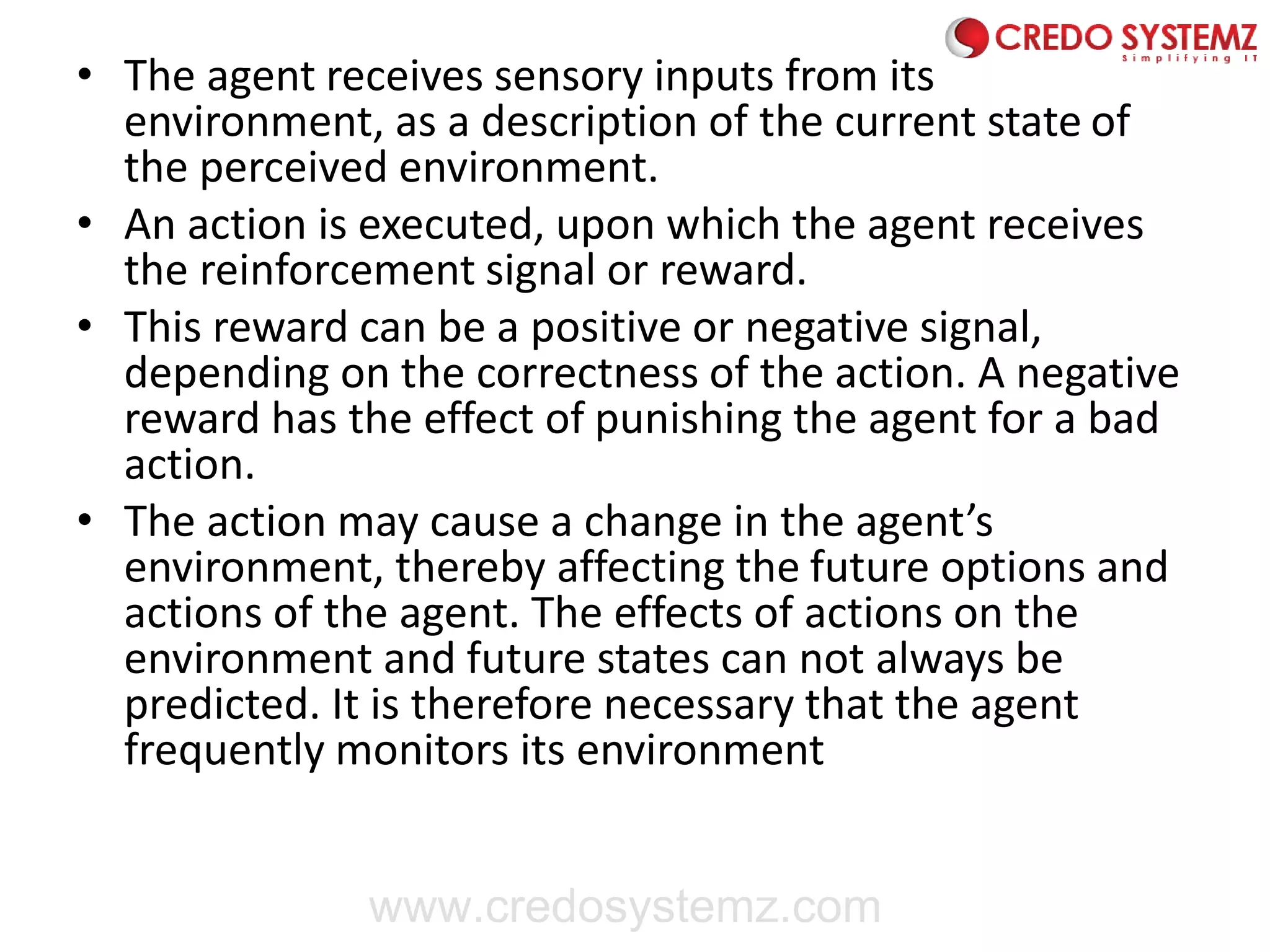 • The agent receives sensory inputs from its
environment, as a description of the current state of
the perceived environment.
• An action is executed, upon which the agent receives
the reinforcement signal or reward.
• This reward can be a positive or negative signal,
depending on the correctness of the action. A negative
reward has the effect of punishing the agent for a bad
action.
• The action may cause a change in the agent’s
environment, thereby affecting the future options and
actions of the agent. The effects of actions on the
environment and future states can not always be
predicted. It is therefore necessary that the agent
frequently monitors its environment
www.credosystemz.com
 