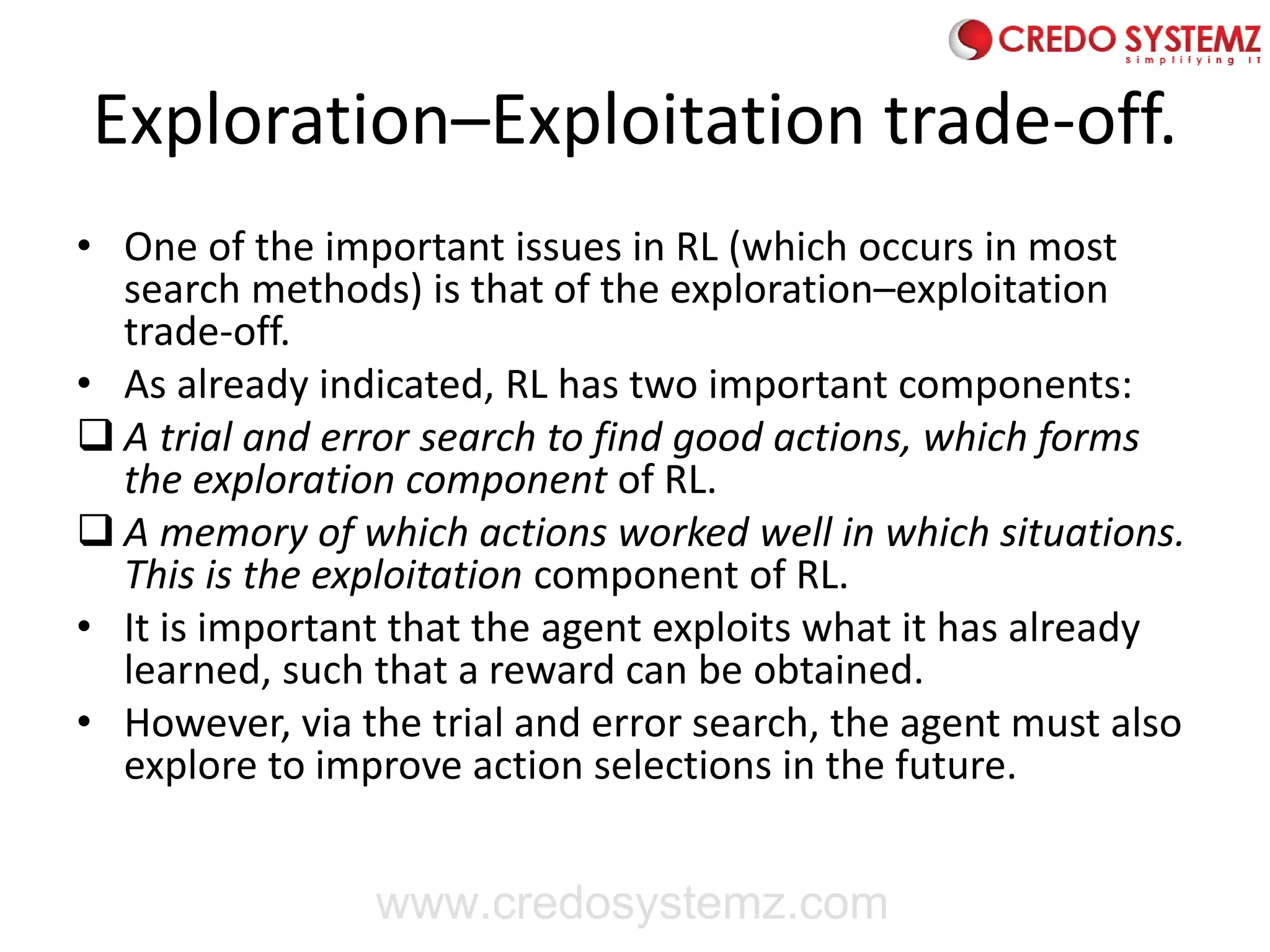 Exploration–Exploitation trade-off.
• One of the important issues in RL (which occurs in most
search methods) is that of the exploration–exploitation
trade-off.
• As already indicated, RL has two important components:
❑ A trial and error search to find good actions, which forms
the exploration component of RL.
❑ A memory of which actions worked well in which situations.
This is the exploitation component of RL.
• It is important that the agent exploits what it has already
learned, such that a reward can be obtained.
• However, via the trial and error search, the agent must also
explore to improve action selections in the future.
www.credosystemz.com
 