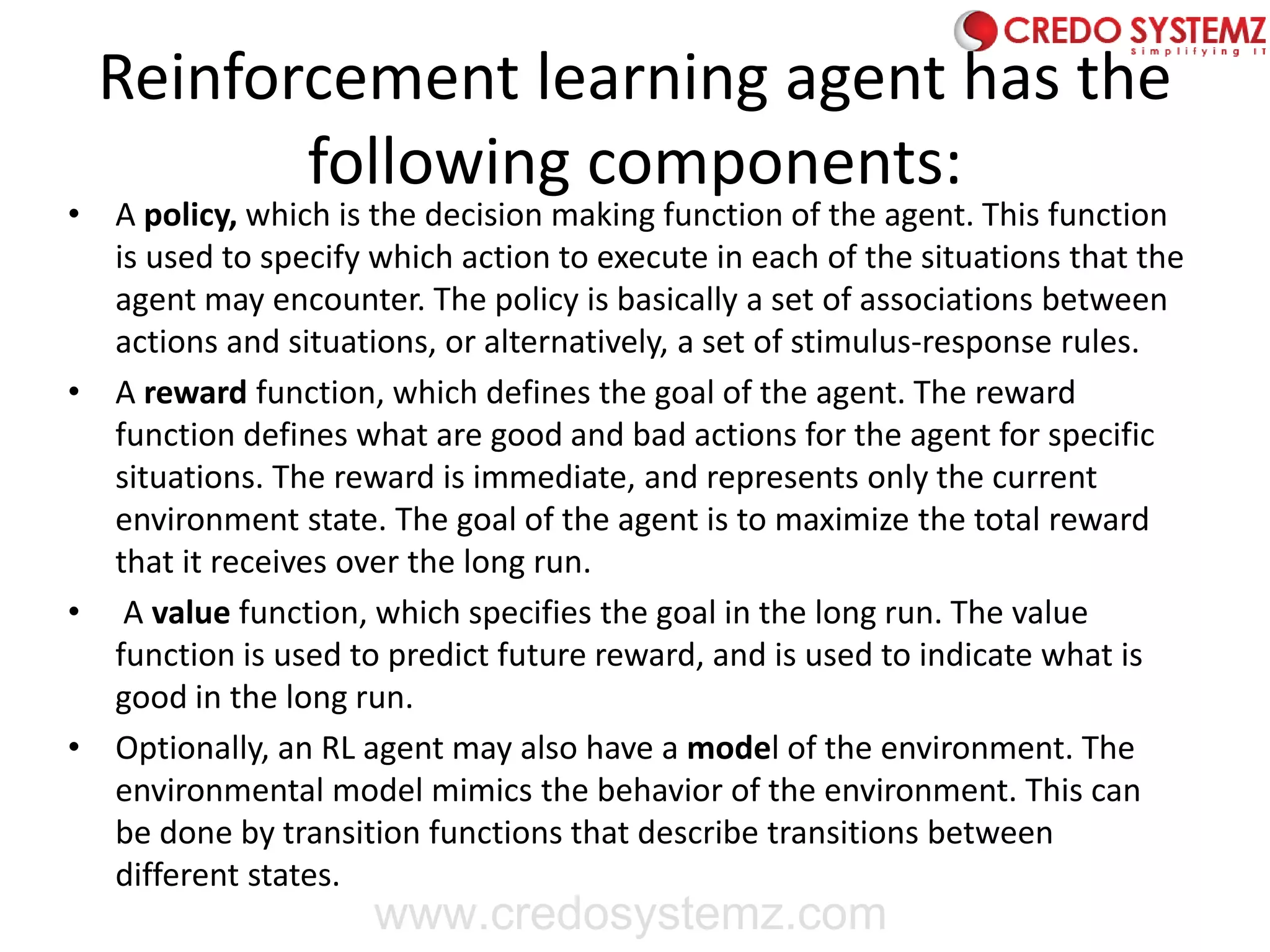 Reinforcement learning agent has the
following components:
• A policy, which is the decision making function of the agent. This function
is used to specify which action to execute in each of the situations that the
agent may encounter. The policy is basically a set of associations between
actions and situations, or alternatively, a set of stimulus-response rules.
• A reward function, which defines the goal of the agent. The reward
function defines what are good and bad actions for the agent for specific
situations. The reward is immediate, and represents only the current
environment state. The goal of the agent is to maximize the total reward
that it receives over the long run.
• A value function, which specifies the goal in the long run. The value
function is used to predict future reward, and is used to indicate what is
good in the long run.
• Optionally, an RL agent may also have a model of the environment. The
environmental model mimics the behavior of the environment. This can
be done by transition functions that describe transitions between
different states.
www.credosystemz.com
 