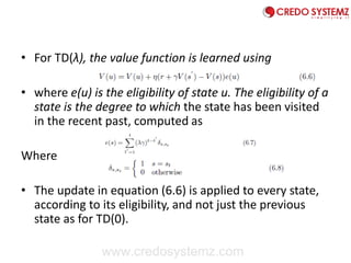 • For TD(λ), the value function is learned using
• where e(u) is the eligibility of state u. The eligibility of a
state is the degree to which the state has been visited
in the recent past, computed as
Where
• The update in equation (6.6) is applied to every state,
according to its eligibility, and not just the previous
state as for TD(0).
www.credosystemz.com
 