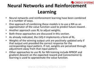 Neural Networks and Reinforcement
Learning
• Neural networks and reinforcement learning have been combined
in a number of ways.
• One approach of combining these models is to use a NN as an
approximator of the value function used to predict future reward .
• Another approach uses RL to adjust weights.
• Both these approaches are discussed in this section.
• As already indicated, the LVQ-II implements a form of RL.
• Weights of the winning output unit are positively updated only if
that output unit provided the correct response for the
corresponding input pattern. If not, weights are penalized through
adjustment away from that input pattern.
• Other approaches to use RL for NN training include RPROP and
gradient descent on the expected reward and Connectionist Q-
learning is used to approximate the value function.
www.credosystemz.com
 