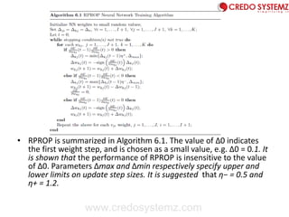 • RPROP is summarized in Algorithm 6.1. The value of Δ0 indicates
the first weight step, and is chosen as a small value, e.g. Δ0 = 0.1. It
is shown that the performance of RPROP is insensitive to the value
of Δ0. Parameters Δmax and Δmin respectively specify upper and
lower limits on update step sizes. It is suggested that η− = 0.5 and
η+ = 1.2.
www.credosystemz.com
 