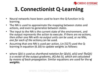 3. Connectionist Q-Learning
• Neural networks have been used to learn the Q-function in Q-
learning.
• The NN is used to approximate the mapping between states and
actions, and even to generalize between states.
• The input to the NN is the current state of the environment, and
the output represents the action to execute. If there are na actions,
then either one NN with na output units can be used, or na NNs,
one for each of the actions,can be used.
• Assuming that one NN is used per action, Lin [527] used the Q-
learning in equation (6.10) to update weights as follows:
• where Q(t) is used as shorthand notation for Q(s(t), a(t)) and ∇wQ(t)
is a vector of the output gradients, ∂Q ∂w (t), which are calculated
by means of back-propagation. Similar equations are used for the vj
weights.
www.credosystemz.com
 