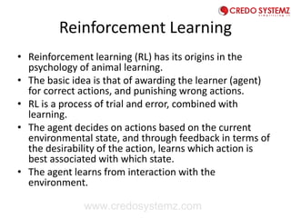 Reinforcement Learning
• Reinforcement learning (RL) has its origins in the
psychology of animal learning.
• The basic idea is that of awarding the learner (agent)
for correct actions, and punishing wrong actions.
• RL is a process of trial and error, combined with
learning.
• The agent decides on actions based on the current
environmental state, and through feedback in terms of
the desirability of the action, learns which action is
best associated with which state.
• The agent learns from interaction with the
environment.
www.credosystemz.com
 
