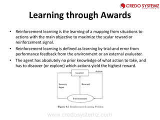 Learning through Awards
• Reinforcement learning is the learning of a mapping from situations to
actions with the main objective to maximize the scalar reward or
reinforcement signal.
• Reinforcement learning is defined as learning by trial-and error from
performance feedback from the environment or an external evaluator.
• The agent has absolutely no prior knowledge of what action to take, and
has to discover (or explore) which actions yield the highest reward.
www.credosystemz.com
 