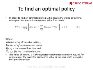 To find an optimal policy
• In order to find an optimal policy, π∗, it is necessary to find an optimal
value function. A candidate optimal value function is
Where,
A is the set of all possible actions,
S is the set of environmental states,
R(s, a) is the reward function, and
T(s, a, s ) is the transition function.
• The value of a state, s, is the expected instantaneous reward, R(s, a), for
action a plus the expected discounted value of the next state, using the
best possible action.
www.credosystemz.com
 