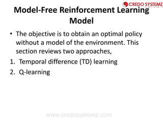 Model-Free Reinforcement Learning
Model
• The objective is to obtain an optimal policy
without a model of the environment. This
section reviews two approaches,
1. Temporal difference (TD) learning
2. Q-learning
www.credosystemz.com
 