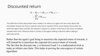 Discounted return
Rather than the agent’s goal being to maximize the expected return of rewards, it
will instead be to maximize the expected discounted return of rewards.
The fact that the discount rate ,γ is between 0 and 1 is a mathematical trick to
make an infinite sum finite. This helps in proving the convergence of certain
algorithms.
 