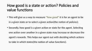 How good is a state or action? Policies and
value functions
• This will give us a way to measure “how good” it is for an agent to be
in a given state or to select a given action(the notion of policies).
• Secondly, how good is a given action or state for the agent. Selecting
one action over another in a given state may increase or decrease the
agent's rewards. This helps our agent out with deciding which actions
to take in which states(the notion of value functions).
 
