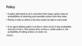 Policy
• A policy (denoted as π) is a function that maps a given state to
probabilities of selecting each possible action from that state.
• Plainly, it tells us which is the best action to take in each state
• If an agent follows policy π at time t, then π(a|s) is the probability
that At=a if St=s. This means that, at time t, under policy π, the
probability of taking action a in state s is;
π(a|s).
 
