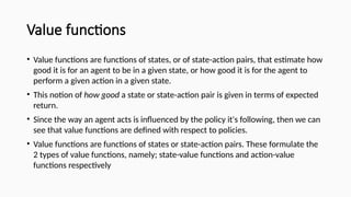 Value functions
• Value functions are functions of states, or of state-action pairs, that estimate how
good it is for an agent to be in a given state, or how good it is for the agent to
perform a given action in a given state.
• This notion of how good a state or state-action pair is given in terms of expected
return.
• Since the way an agent acts is influenced by the policy it's following, then we can
see that value functions are defined with respect to policies.
• Value functions are functions of states or state-action pairs. These formulate the
2 types of value functions, namely; state-value functions and action-value
functions respectively
 