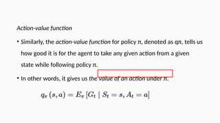 Action-value function
• Similarly, the action-value function for policy π, denoted as qπ, tells us
how good it is for the agent to take any given action from a given
state while following policy π.
• In other words, it gives us the value of an action under π.
 
