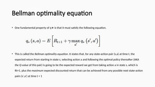 Bellman optimality equation
• One fundamental property of q is that it must satisfy the following equation.
∗
• This is called the Bellman optimality equation. It states that, for any state-action pair (s,a) at time t, the
expected return from starting in state s, selecting action a and following the optimal policy thereafter (AKA
the Q-value of this pair) is going to be the expected reward we get from taking action a in state s, which is
Rt+1, plus the maximum expected discounted return that can be achieved from any possible next state-action
pairs (s ,a ) at time t + 1
′ ′
 