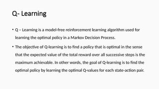 Q- Learning
• Q – Learning is a model-free reinforcement learning algorithm used for
learning the optimal policy in a Markov Decision Process.
• The objective of Q-learning is to find a policy that is optimal in the sense
that the expected value of the total reward over all successive steps is the
maximum achievable. In other words, the goal of Q-learning is to find the
optimal policy by learning the optimal Q-values for each state-action pair.
 