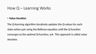 How Q – Learning Works
• Value iteration
The Q-learning algorithm iteratively updates the Q-values for each
state-action pair using the Bellman equation until the Q-function
converges to the optimal Q-function, q . This approach is called
∗ value
iteration.
 
